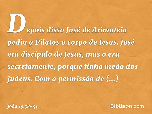 Depois disso José de Arimateia pediu a Pilatos o corpo de Jesus. José era discípulo de Jesus, mas o era secretamente, porque tinha medo dos judeus. Com a permis