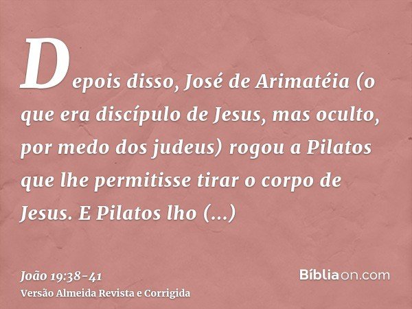 Depois disso, José de Arimatéia (o que era discípulo de Jesus, mas oculto, por medo dos judeus) rogou a Pilatos que lhe permitisse tirar o corpo de Jesus. E Pil
