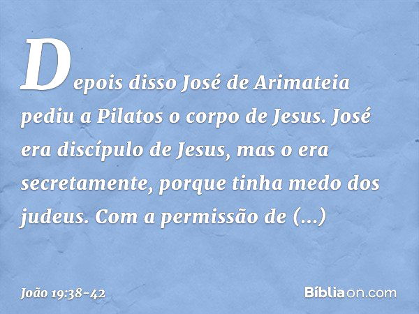 Depois disso José de Arimateia pediu a Pilatos o corpo de Jesus. José era discípulo de Jesus, mas o era secretamente, porque tinha medo dos judeus. Com a permis