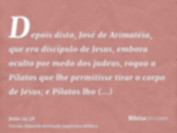 Depois disto, José de Arimatéia, que era discípulo de Jesus, embora oculto por medo dos judeus, rogou a Pilatos que lhe permitisse tirar o corpo de Jesus; e Pil