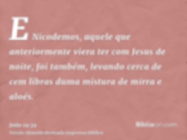 E Nicodemos, aquele que anteriormente viera ter com Jesus de noite, foi também, levando cerca de cem libras duma mistura de mirra e aloés.