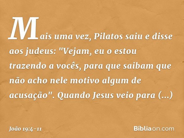 Mais uma vez, Pilatos saiu e disse aos judeus: "Vejam, eu o estou trazendo a vocês, para que saibam que não acho nele motivo algum de acusação". Quando Jesus ve