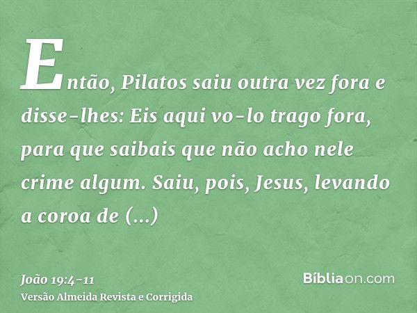 Então, Pilatos saiu outra vez fora e disse-lhes: Eis aqui vo-lo trago fora, para que saibais que não acho nele crime algum.Saiu, pois, Jesus, levando a coroa de