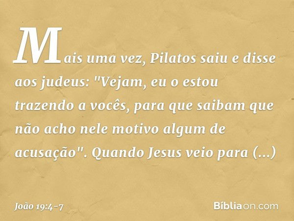 Mais uma vez, Pilatos saiu e disse aos judeus: "Vejam, eu o estou trazendo a vocês, para que saibam que não acho nele motivo algum de acusação". Quando Jesus ve