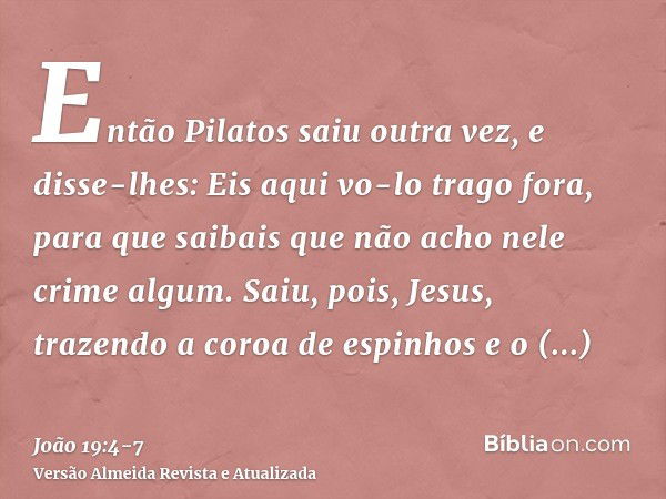 Então Pilatos saiu outra vez, e disse-lhes: Eis aqui vo-lo trago fora, para que saibais que não acho nele crime algum.Saiu, pois, Jesus, trazendo a coroa de esp