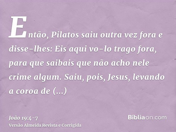 Então, Pilatos saiu outra vez fora e disse-lhes: Eis aqui vo-lo trago fora, para que saibais que não acho nele crime algum.Saiu, pois, Jesus, levando a coroa de