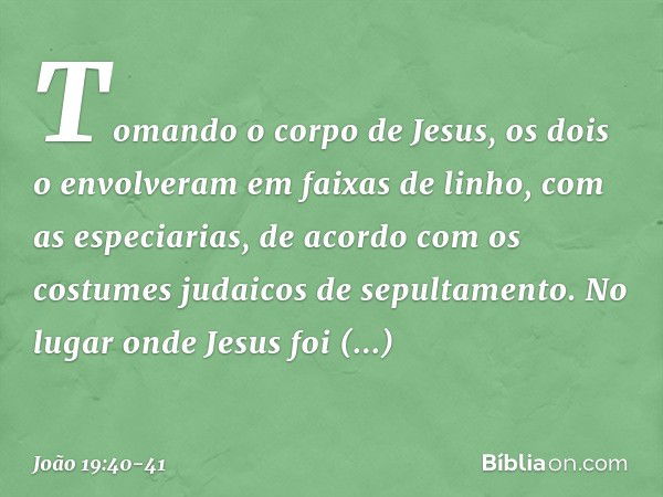 Tomando o corpo de Jesus, os dois o envolveram em faixas de linho, com as especiarias, de acordo com os costumes judaicos de sepultamento. No lugar onde Jesus f