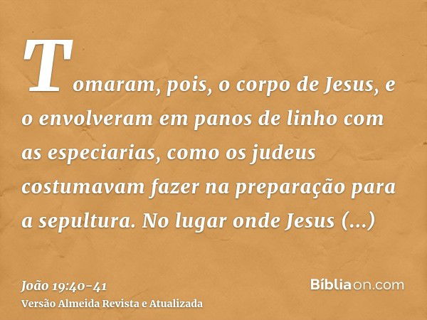 Tomaram, pois, o corpo de Jesus, e o envolveram em panos de linho com as especiarias, como os judeus costumavam fazer na preparação para a sepultura.No lugar on