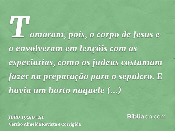 Tomaram, pois, o corpo de Jesus e o envolveram em lençóis com as especiarias, como os judeus costumam fazer na preparação para o sepulcro.E havia um horto naque