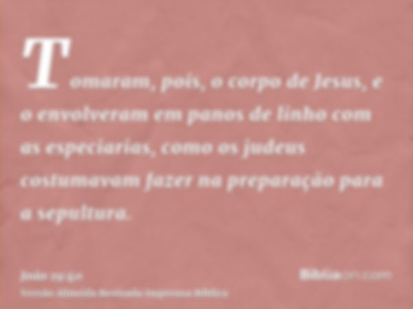 Tomaram, pois, o corpo de Jesus, e o envolveram em panos de linho com as especiarias, como os judeus costumavam fazer na preparação para a sepultura.