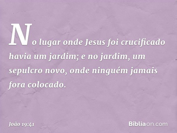 No lugar onde Jesus foi crucificado havia um jardim; e no jardim, um sepulcro novo, onde ninguém jamais fora colocado. -- João 19:41