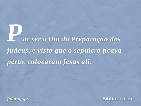 Por ser o Dia da Preparação dos judeus, e visto que o sepulcro ficava perto, colocaram Jesus ali. -- João 19:42