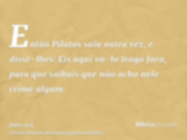 Então Pilatos saiu outra vez, e disse-lhes: Eis aqui vo-lo trago fora, para que saibais que não acho nele crime algum.