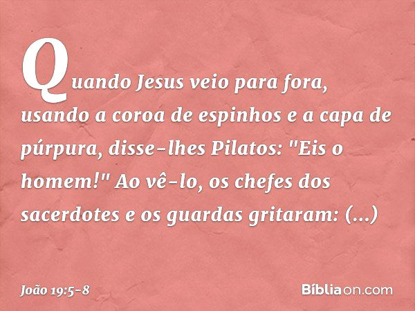 Quando Jesus veio para fora, usando a coroa de espinhos e a capa de púrpura, disse-lhes Pilatos: "Eis o homem!" Ao vê-lo, os chefes dos sacerdotes e os guardas 