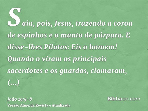 Saiu, pois, Jesus, trazendo a coroa de espinhos e o manto de púrpura. E disse-lhes Pilatos: Eis o homem!Quando o viram os principais sacerdotes e os guardas, cl