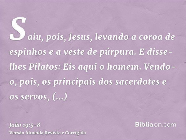 Saiu, pois, Jesus, levando a coroa de espinhos e a veste de púrpura. E disse-lhes Pilatos: Eis aqui o homem.Vendo-o, pois, os principais dos sacerdotes e os ser