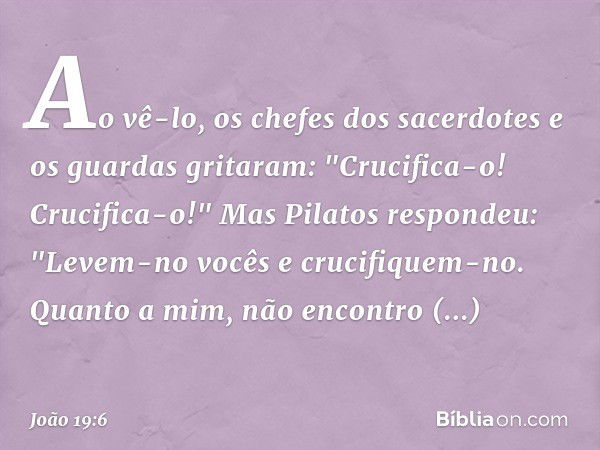 Ao vê-lo, os chefes dos sacerdotes e os guardas gritaram: "Crucifica-o! Crucifica-o!"
Mas Pilatos respondeu: "Levem-no vocês e crucifiquem-no. Quanto a mim, não