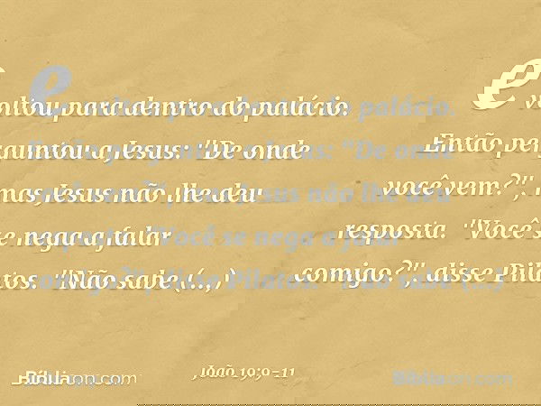 e voltou para dentro do palácio. Então perguntou a Jesus: "De onde você vem?", mas Jesus não lhe deu resposta. "Você se nega a falar comigo?", disse Pilatos. "N