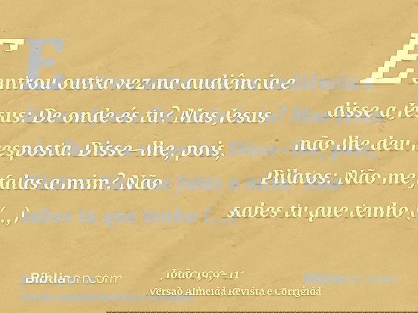 E entrou outra vez na audiência e disse a Jesus: De onde és tu? Mas Jesus não lhe deu resposta.Disse-lhe, pois, Pilatos: Não me falas a mim? Não sabes tu que te