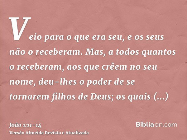 Veio para o que era seu, e os seus não o receberam.Mas, a todos quantos o receberam, aos que crêem no seu nome, deu-lhes o poder de se tornarem filhos de Deus;o