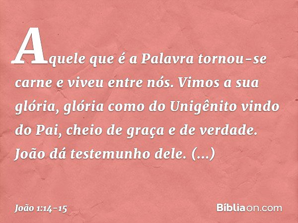 Aquele que é a Palavra tornou-se carne e viveu entre nós. Vimos a sua glória, glória como do Unigênito vindo do Pai, cheio de graça e de verdade. João dá testem