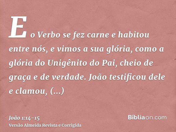 E o Verbo se fez carne e habitou entre nós, e vimos a sua glória, como a glória do Unigênito do Pai, cheio de graça e de verdade.João testificou dele e clamou, 