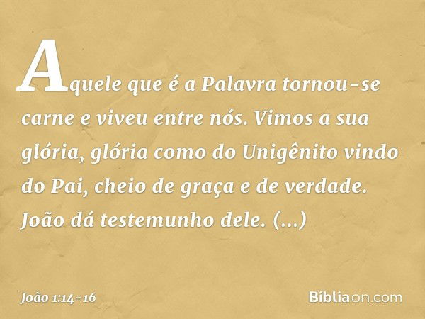 Aquele que é a Palavra tornou-se carne e viveu entre nós. Vimos a sua glória, glória como do Unigênito vindo do Pai, cheio de graça e de verdade. João dá testem