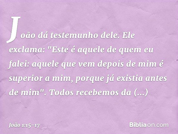 João dá testemunho dele. Ele exclama: "Este é aquele de quem eu falei: aquele que vem depois de mim é superior a mim, porque já existia antes de mim". Todos rec