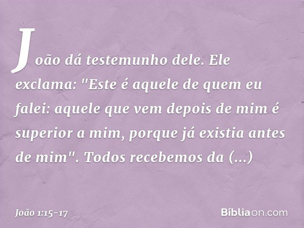 João dá testemunho dele. Ele exclama: "Este é aquele de quem eu falei: aquele que vem depois de mim é superior a mim, porque já existia antes de mim". Todos rec