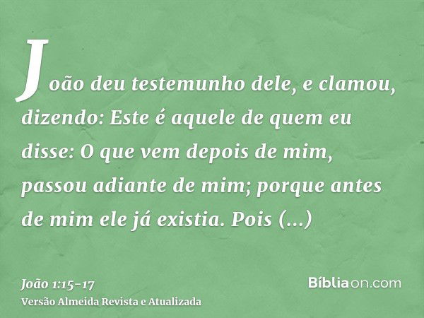 João deu testemunho dele, e clamou, dizendo: Este é aquele de quem eu disse: O que vem depois de mim, passou adiante de mim; porque antes de mim ele já existia.