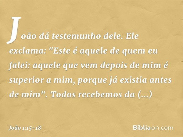 João dá testemunho dele. Ele exclama: "Este é aquele de quem eu falei: aquele que vem depois de mim é superior a mim, porque já existia antes de mim". Todos rec