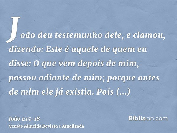 João deu testemunho dele, e clamou, dizendo: Este é aquele de quem eu disse: O que vem depois de mim, passou adiante de mim; porque antes de mim ele já existia.