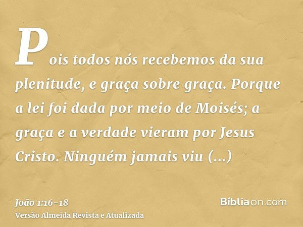 Pois todos nós recebemos da sua plenitude, e graça sobre graça.Porque a lei foi dada por meio de Moisés; a graça e a verdade vieram por Jesus Cristo.Ninguém jam