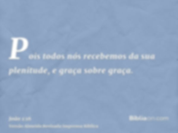 Pois todos nós recebemos da sua plenitude, e graça sobre graça.