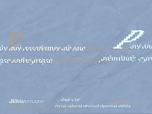 Pois todos nós recebemos da sua plenitude, e graça sobre graça.