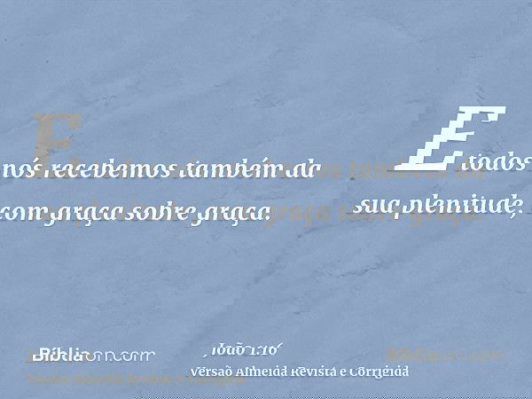 E todos nós recebemos também da sua plenitude, com graça sobre graça.
