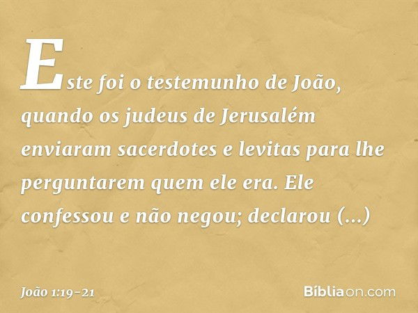 Este foi o testemunho de João, quando os judeus de Jerusalém enviaram sacerdotes e levitas para lhe perguntarem quem ele era. Ele confessou e não negou; declaro