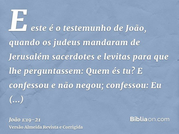 E este é o testemunho de João, quando os judeus mandaram de Jerusalém sacerdotes e levitas para que lhe perguntassem: Quem és tu?E confessou e não negou; confes