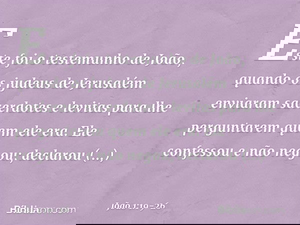 Este foi o testemunho de João, quando os judeus de Jerusalém enviaram sacerdotes e levitas para lhe perguntarem quem ele era. Ele confessou e não negou; declaro