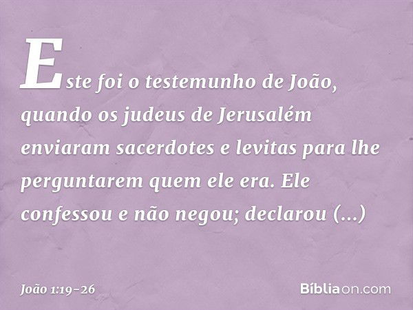 Este foi o testemunho de João, quando os judeus de Jerusalém enviaram sacerdotes e levitas para lhe perguntarem quem ele era. Ele confessou e não negou; declaro