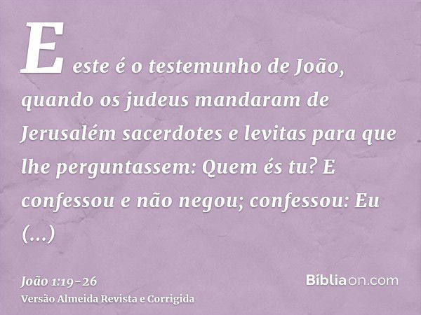 E este é o testemunho de João, quando os judeus mandaram de Jerusalém sacerdotes e levitas para que lhe perguntassem: Quem és tu?E confessou e não negou; confes