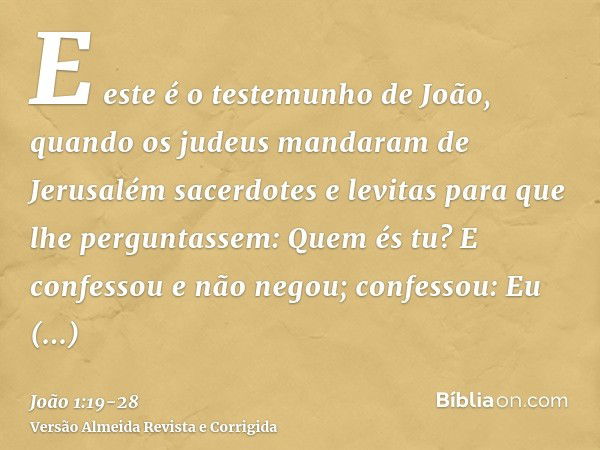 E este é o testemunho de João, quando os judeus mandaram de Jerusalém sacerdotes e levitas para que lhe perguntassem: Quem és tu?E confessou e não negou; confes