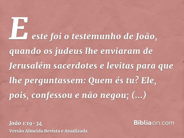 E este foi o testemunho de João, quando os judeus lhe enviaram de Jerusalém sacerdotes e levitas para que lhe perguntassem: Quem és tu?Ele, pois, confessou e nã