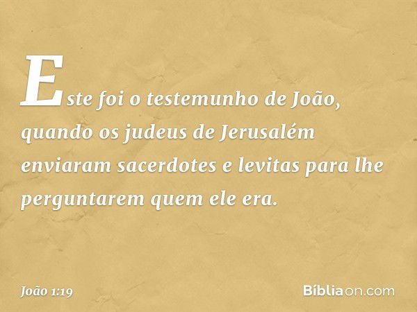 Este foi o testemunho de João, quando os judeus de Jerusalém enviaram sacerdotes e levitas para lhe perguntarem quem ele era. -- João 1:19