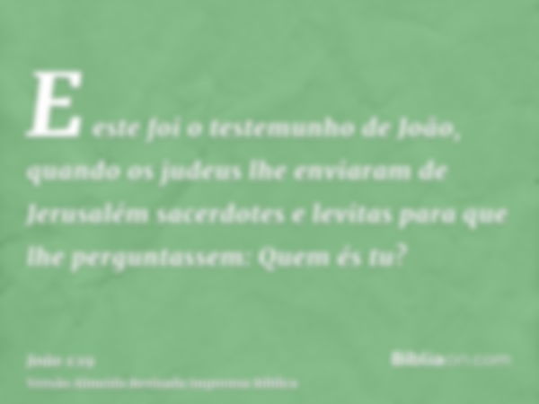 E este foi o testemunho de João, quando os judeus lhe enviaram de Jerusalém sacerdotes e levitas para que lhe perguntassem: Quem és tu?