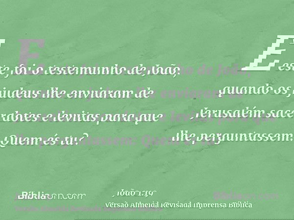 E este foi o testemunho de João, quando os judeus lhe enviaram de Jerusalém sacerdotes e levitas para que lhe perguntassem: Quem és tu?