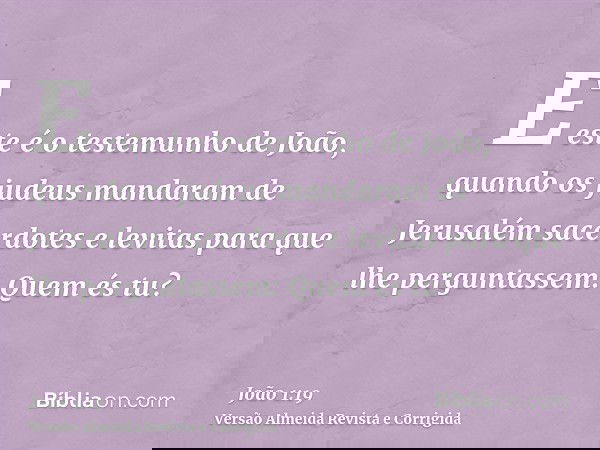 E este é o testemunho de João, quando os judeus mandaram de Jerusalém sacerdotes e levitas para que lhe perguntassem: Quem és tu?