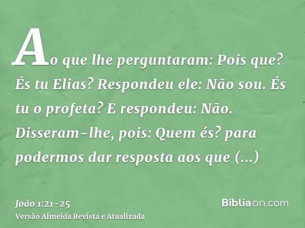 Ao que lhe perguntaram: Pois que? És tu Elias? Respondeu ele: Não sou. És tu o profeta? E respondeu: Não.Disseram-lhe, pois: Quem és? para podermos dar resposta