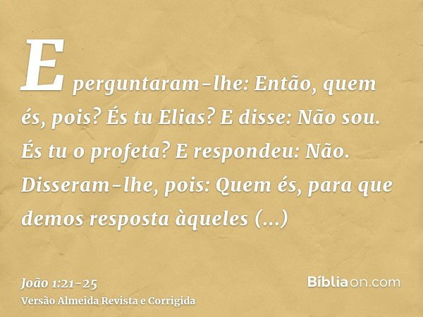 E perguntaram-lhe: Então, quem és, pois? És tu Elias? E disse: Não sou. És tu o profeta? E respondeu: Não.Disseram-lhe, pois: Quem és, para que demos resposta à