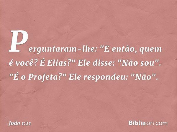 Perguntaram-lhe: "E então, quem é você? É Elias?"
Ele disse: "Não sou".
"É o Profeta?"
Ele respondeu: "Não". -- João 1:21